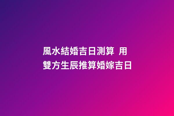 風水結婚吉日測算  用雙方生辰推算婚嫁吉日
